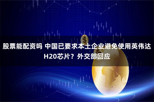 股票能配资吗 中国已要求本土企业避免使用英伟达H20芯片？外交部回应