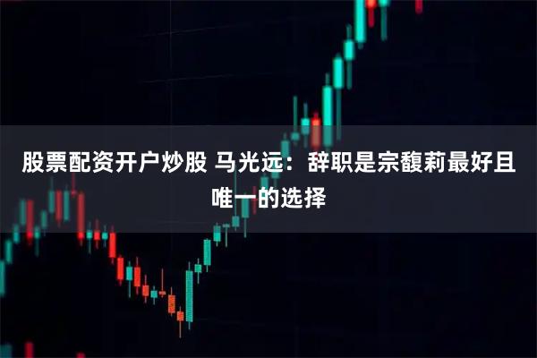 股票配资开户炒股 马光远：辞职是宗馥莉最好且唯一的选择