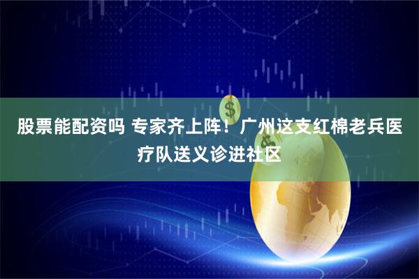 股票能配资吗 专家齐上阵！广州这支红棉老兵医疗队送义诊进社区