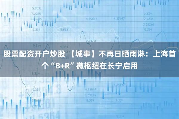股票配资开户炒股 【城事】不再日晒雨淋：上海首个“B+R”微枢纽在长宁启用