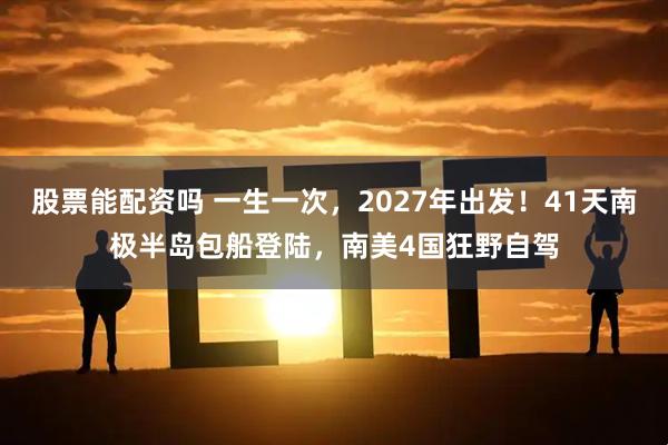 股票能配资吗 一生一次，2027年出发！41天南极半岛包船登陆，南美4国狂野自驾