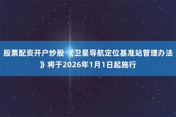 股票配资开户炒股 《卫星导航定位基准站管理办法》将于2026年1月1日起施行
