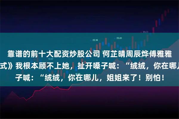 靠谱的前十大配资炒股公司 何芷晴周辰烨傅雅雅《一次失败的祈悦仪式》我根本顾不上她，扯开嗓子喊：“绒绒，你在哪儿，姐姐来了！别怕！