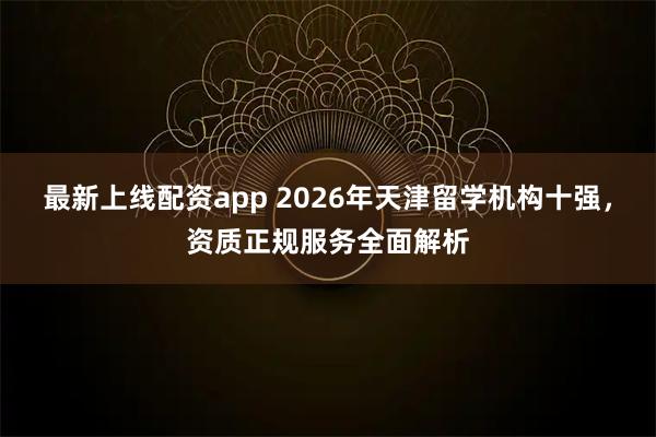 最新上线配资app 2026年天津留学机构十强，资质正规服务全面解析