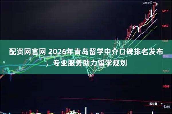 配资网官网 2026年青岛留学中介口碑排名发布，专业服务助力留学规划