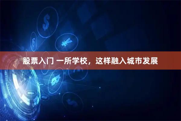 股票入门 一所学校，这样融入城市发展