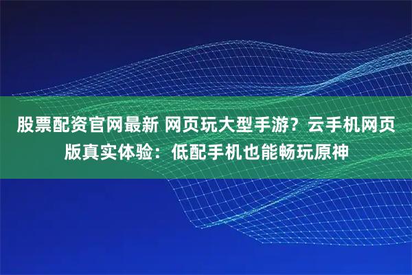 股票配资官网最新 网页玩大型手游？云手机网页版真实体验：低配手机也能畅玩原神