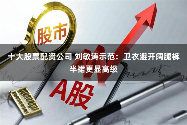 十大股票配资公司 刘敏涛示范：卫衣避开阔腿裤半裙更显高级