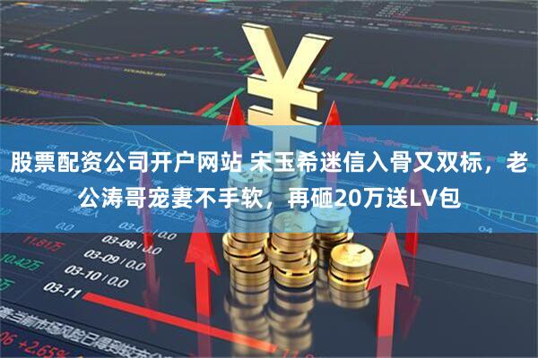 股票配资公司开户网站 宋玉希迷信入骨又双标，老公涛哥宠妻不手软，再砸20万送LV包